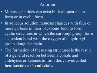 Anomers
• Monosaccharides can exist both as open-chain
form or in cyclic form.
• In aqueous solution monosaccharides with four or
more carbons in their backbone tend to form
cyclic structures in which the carbonyl group form
a covalent bond with the oxygen of a hydroxyl
group along the chain.
• The formation of these ring structures is the result
of a general reaction between alcohols and
aldehydes or ketones to form derivatives called
hemiacetals or hemiketals.
 
