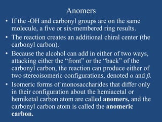Anomers
• If the -OH and carbonyl groups are on the same
molecule, a five or six-membered ring results.
• The reaction creates an additional chiral center (the
carbonyl carbon).
• Because the alcohol can add in either of two ways,
attacking either the “front” or the “back” of the
carbonyl carbon, the reaction can produce either of
two stereoisomeric configurations, denoted α and β.
• Isomeric forms of monosaccharides that differ only
in their configuration about the hemiacetal or
hemiketal carbon atom are called anomers, and the
carbonyl carbon atom is called the anomeric
carbon.
 