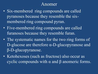 Anomer
• Six-membered ring compounds are called
pyranoses because they resemble the six-
membered ring compound pyran.
• Five-membered ring compounds are called
furanoses because they resemble furan.
• The systematic names for the two ring forms of
D-glucose are therefore α-D-glucopyranose and
β-D-glucopyranose.
• Ketohexoses (such as fructose) also occur as
cyclic compounds with α and β anomeric forms.
 
