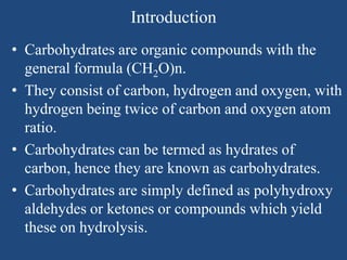 Introduction
• Carbohydrates are organic compounds with the
general formula (CH2O)n.
• They consist of carbon, hydrogen and oxygen, with
hydrogen being twice of carbon and oxygen atom
ratio.
• Carbohydrates can be termed as hydrates of
carbon, hence they are known as carbohydrates.
• Carbohydrates are simply defined as polyhydroxy
aldehydes or ketones or compounds which yield
these on hydrolysis.
 