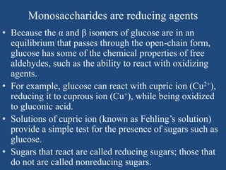 Monosaccharides are reducing agents
• Because the α and β isomers of glucose are in an
equilibrium that passes through the open-chain form,
glucose has some of the chemical properties of free
aldehydes, such as the ability to react with oxidizing
agents.
• For example, glucose can react with cupric ion (Cu2+),
reducing it to cuprous ion (Cu+), while being oxidized
to gluconic acid.
• Solutions of cupric ion (known as Fehling’s solution)
provide a simple test for the presence of sugars such as
glucose.
• Sugars that react are called reducing sugars; those that
do not are called nonreducing sugars.
 