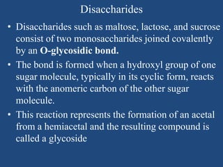 Disaccharides
• Disaccharides such as maltose, lactose, and sucrose
consist of two monosaccharides joined covalently
by an O-glycosidic bond.
• The bond is formed when a hydroxyl group of one
sugar molecule, typically in its cyclic form, reacts
with the anomeric carbon of the other sugar
molecule.
• This reaction represents the formation of an acetal
from a hemiacetal and the resulting compound is
called a glycoside
 