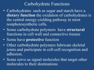 Carbohydrate Functions
• Carbohydrates such as sugar and starch have a
dietary function the oxidation of carbohydrates is
the central energy-yielding pathway in most
nonphotosynthetic cells.
• Some carbohydrate polymers have structural
functions in cell wall and connective tissues
• Some have protective function
• Other carbohydrate polymers lubricate skeletal
joints and participate in cell-cell recognition and
adhesion.
• Some serve as signal molecules that target other
molecules to their destinations
 