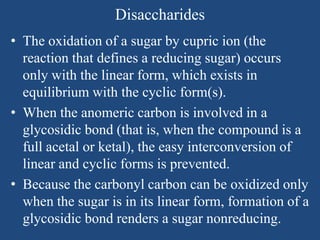 Disaccharides
• The oxidation of a sugar by cupric ion (the
reaction that defines a reducing sugar) occurs
only with the linear form, which exists in
equilibrium with the cyclic form(s).
• When the anomeric carbon is involved in a
glycosidic bond (that is, when the compound is a
full acetal or ketal), the easy interconversion of
linear and cyclic forms is prevented.
• Because the carbonyl carbon can be oxidized only
when the sugar is in its linear form, formation of a
glycosidic bond renders a sugar nonreducing.
 