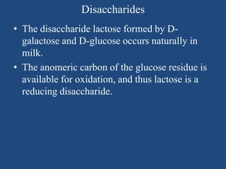 Disaccharides
• The disaccharide lactose formed by D-
galactose and D-glucose occurs naturally in
milk.
• The anomeric carbon of the glucose residue is
available for oxidation, and thus lactose is a
reducing disaccharide.
 