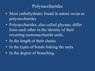 Polysaccharides
• Most carbohydrates found in nature occur as
polysaccharides
• Polysaccharides, also called glycans, differ
from each other in the identity of their
recurring monosaccharide units,
• In the length of their chains
• In the types of bonds linking the units
• In the degree of branching.
 