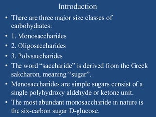 Introduction
• There are three major size classes of
carbohydrates:
• 1. Monosaccharides
• 2. Oligosaccharides
• 3. Polysaccharides
• The word “saccharide” is derived from the Greek
sakcharon, meaning “sugar”.
• Monosaccharides are simple sugars consist of a
single polyhydroxy aldehyde or ketone unit.
• The most abundant monosaccharide in nature is
the six-carbon sugar D-glucose.
 