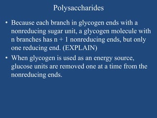 Polysaccharides
• Because each branch in glycogen ends with a
nonreducing sugar unit, a glycogen molecule with
n branches has n + 1 nonreducing ends, but only
one reducing end. (EXPLAIN)
• When glycogen is used as an energy source,
glucose units are removed one at a time from the
nonreducing ends.
 