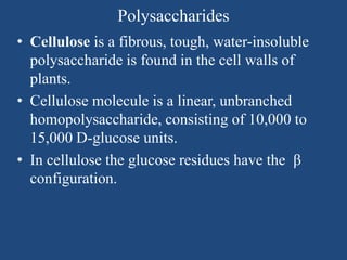 Polysaccharides
• Cellulose is a fibrous, tough, water-insoluble
polysaccharide is found in the cell walls of
plants.
• Cellulose molecule is a linear, unbranched
homopolysaccharide, consisting of 10,000 to
15,000 D-glucose units.
• In cellulose the glucose residues have the β
configuration.
 