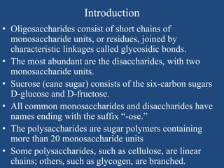 Introduction
• Oligosaccharides consist of short chains of
monosaccharide units, or residues, joined by
characteristic linkages called glycosidic bonds.
• The most abundant are the disaccharides, with two
monosaccharide units.
• Sucrose (cane sugar) consists of the six-carbon sugars
D-glucose and D-fructose.
• All common monosaccharides and disaccharides have
names ending with the suffix “-ose.”
• The polysaccharides are sugar polymers containing
more than 20 monosaccharide units
• Some polysaccharides, such as cellulose, are linear
chains; others, such as glycogen, are branched.
 