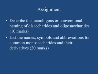 Assignment
• Describe the unambigous or conventional
naming of disaccharides and oligosaccharides
(10 marks)
• List the names, symbols and abbreviations for
common monosaccharides and their
derivatives (20 marks)
 