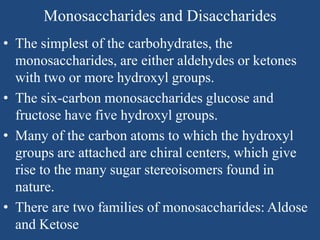 Monosaccharides and Disaccharides
• The simplest of the carbohydrates, the
monosaccharides, are either aldehydes or ketones
with two or more hydroxyl groups.
• The six-carbon monosaccharides glucose and
fructose have five hydroxyl groups.
• Many of the carbon atoms to which the hydroxyl
groups are attached are chiral centers, which give
rise to the many sugar stereoisomers found in
nature.
• There are two families of monosaccharides: Aldose
and Ketose
 