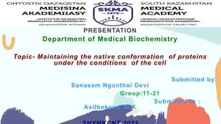 PRESENTATION
Department of Medical Biochemistry
Topic- Maintaining the native conformation of proteins
under the conditions of the cell
Submitted by:
Sanasam Nganthoi Devi
Group:11-21
Submitted to :
Asilbekova G.K
 
