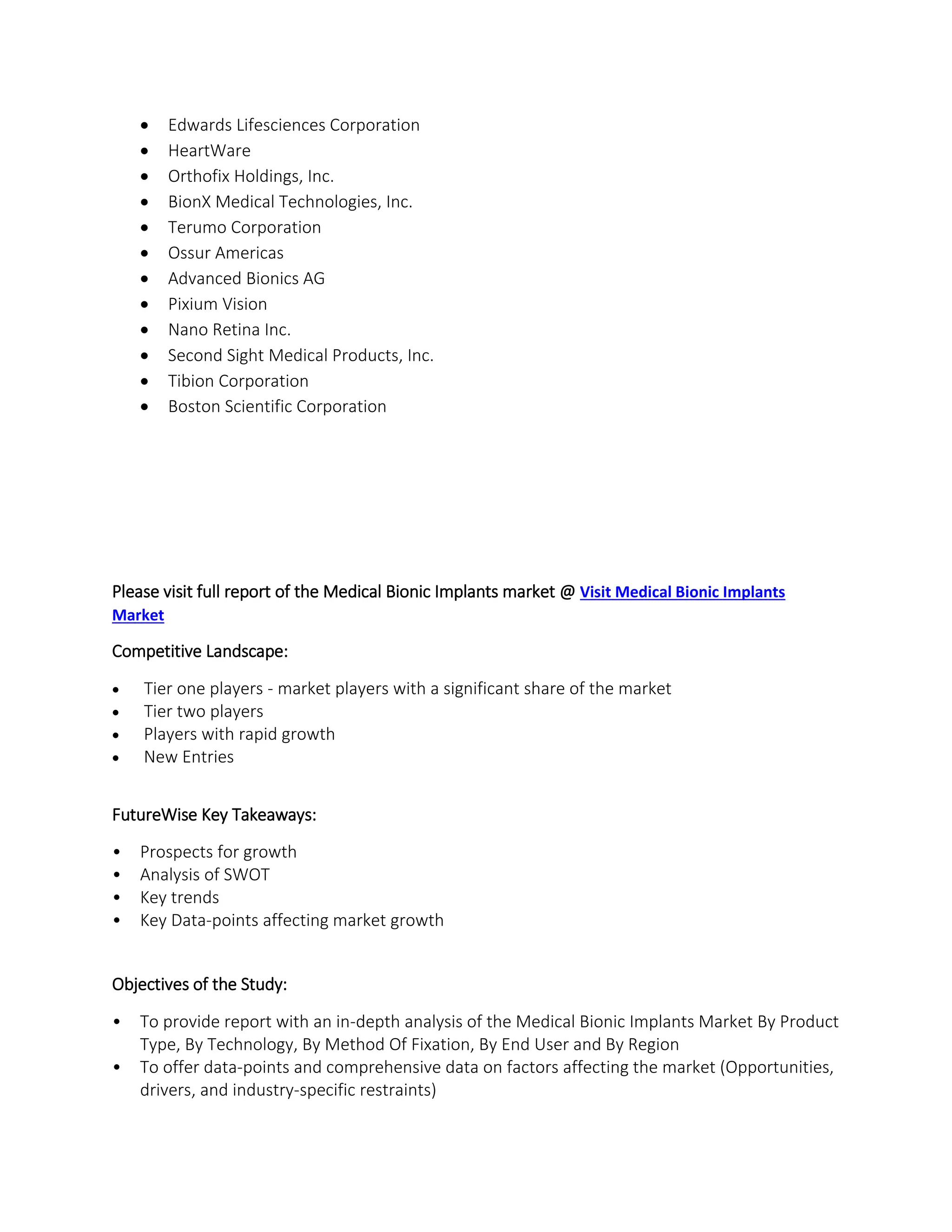  Edwards Lifesciences Corporation
 HeartWare
 Orthofix Holdings, Inc.
 BionX Medical Technologies, Inc.
 Terumo Corporation
 Ossur Americas
 Advanced Bionics AG
 Pixium Vision
 Nano Retina Inc.
 Second Sight Medical Products, Inc.
 Tibion Corporation
 Boston Scientific Corporation
Please visit full report of the Medical Bionic Implants market @ Visit Medical Bionic Implants
Market
Competitive Landscape:
 Tier one players - market players with a significant share of the market
 Tier two players
 Players with rapid growth
 New Entries
FutureWise Key Takeaways:
• Prospects for growth
• Analysis of SWOT
• Key trends
• Key Data-points affecting market growth
Objectives of the Study:
• To provide report with an in-depth analysis of the Medical Bionic Implants Market By Product
Type, By Technology, By Method Of Fixation, By End User and By Region
• To offer data-points and comprehensive data on factors affecting the market (Opportunities,
drivers, and industry-specific restraints)
 