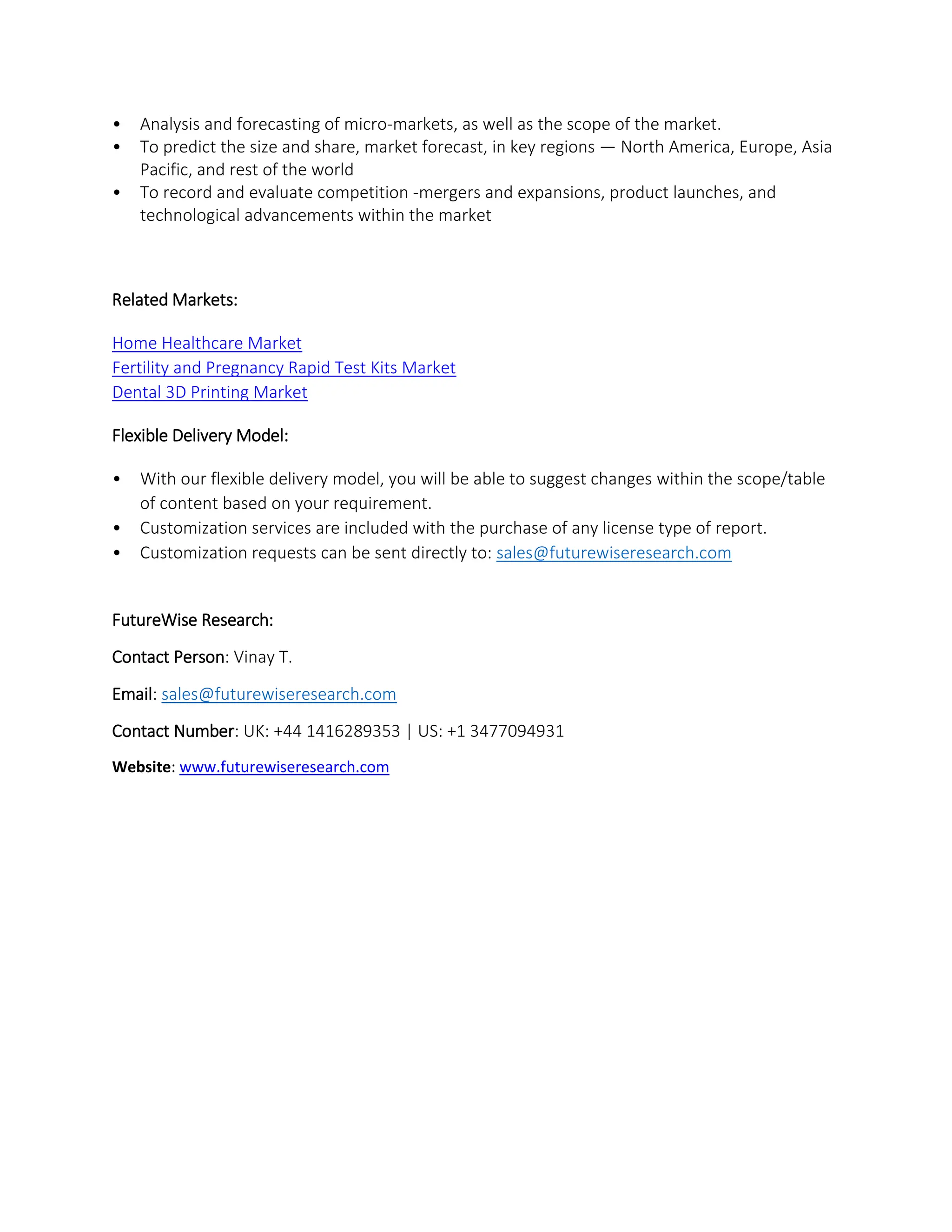 • Analysis and forecasting of micro-markets, as well as the scope of the market.
• To predict the size and share, market forecast, in key regions — North America, Europe, Asia
Pacific, and rest of the world
• To record and evaluate competition -mergers and expansions, product launches, and
technological advancements within the market
Related Markets:
Home Healthcare Market
Fertility and Pregnancy Rapid Test Kits Market
Dental 3D Printing Market
Flexible Delivery Model:
• With our flexible delivery model, you will be able to suggest changes within the scope/table
of content based on your requirement.
• Customization services are included with the purchase of any license type of report.
• Customization requests can be sent directly to: sales@futurewiseresearch.com
FutureWise Research:
Contact Person: Vinay T.
Email: sales@futurewiseresearch.com
Contact Number: UK: +44 1416289353 | US: +1 3477094931
Website: www.futurewiseresearch.com
 