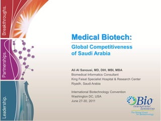 Medical Biotech:
Global Competitiveness
of Saudi Arabia

Ali Al Sanousi, MD, DIH, MBI, MBA
Biomedical Informatics Consultant
King Faisal Specialist Hospital & Research Center
Riyadh, Saudi Arabia

International Biotechnology Convention
Washington DC, USA
June 27-30, 2011
 