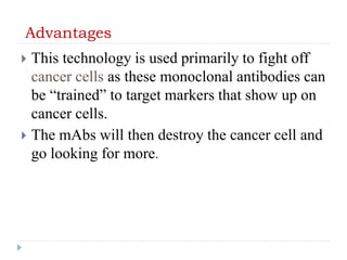 Advantages
 This technology is used primarily to fight off
cancer cells as these monoclonal antibodies can
be “trained” to target markers that show up on
cancer cells.
 The mAbs will then destroy the cancer cell and
go looking for more.
 