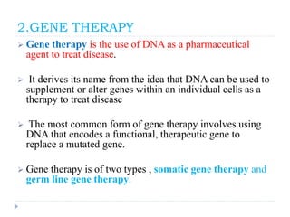 2.GENE THERAPY
 Gene therapy is the use of DNA as a pharmaceutical
agent to treat disease.
 It derives its name from the idea that DNA can be used to
supplement or alter genes within an individual cells as a
therapy to treat disease
 The most common form of gene therapy involves using
DNA that encodes a functional, therapeutic gene to
replace a mutated gene.
 Gene therapy is of two types , somatic gene therapy and
germ line gene therapy.
 