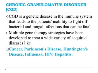 CHRONIC GRANULOMATUS DISORDER
(CGD)
CGD is a genetic disease in the immune system
that leads to the patients' inability to fight off
bacterial and fungal infections that can be fatal.
 Multiple gene therapy strategies have been
developed to treat a wide variety of acquired
diseases like
Cancer, Parkinson's Disease, Huntington's
Disease, Influenza, HIV, Hepatitis.
 