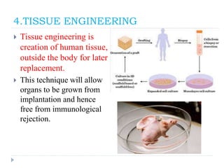 4.TISSUE ENGINEERING
 Tissue engineering is
creation of human tissue,
outside the body for later
replacement.
 This technique will allow
organs to be grown from
implantation and hence
free from immunological
rejection.
 