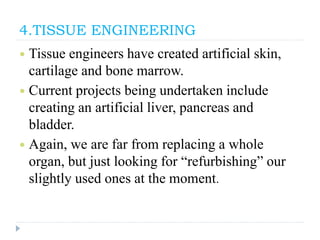 4.TISSUE ENGINEERING
 Tissue engineers have created artificial skin,
cartilage and bone marrow.
 Current projects being undertaken include
creating an artificial liver, pancreas and
bladder.
 Again, we are far from replacing a whole
organ, but just looking for “refurbishing” our
slightly used ones at the moment.
 