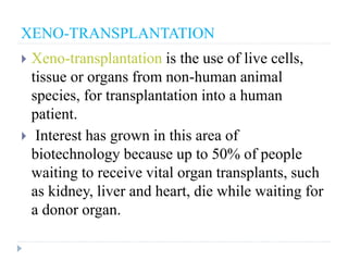 XENO-TRANSPLANTATION
 Xeno-transplantation is the use of live cells,
tissue or organs from non-human animal
species, for transplantation into a human
patient.
 Interest has grown in this area of
biotechnology because up to 50% of people
waiting to receive vital organ transplants, such
as kidney, liver and heart, die while waiting for
a donor organ.
 