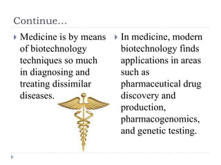 Continue…
 Medicine is by means
of biotechnology
techniques so much
in diagnosing and
treating dissimilar
diseases.
 In medicine, modern
biotechnology finds
applications in areas
such as
pharmaceutical drug
discovery and
production,
pharmacogenomics,
and genetic testing.
 