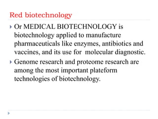 Red biotechnology
 Or MEDICAL BIOTECHNOLOGY is
biotechnology applied to manufacture
pharmaceuticals like enzymes, antibiotics and
vaccines, and its use for molecular diagnostic.
 Genome research and proteome research are
among the most important plateform
technologies of biotechnology.
 