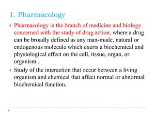1. Pharmacology
 Pharmacology is the branch of medicine and biology
concerned with the study of drug action, where a drug
can be broadly defined as any man-made, natural or
endogenous molecule which exerts a biochemical and
physiological effect on the cell, tissue, organ, or
organism .
 Study of the interaction that occur between a living
organism and chemical that affect normal or abnormal
biochemical function.
 