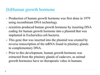 (b)Human growth hormone
 Production of human growth hormone was first done in 1979
using recombinant DNA technology.
 scientists produced human growth hormone by inserting DNA
coding for human growth hormone into a plasmid that was
implanted in Escherichia coli bacteria.
 This gene that was inserted into the plasmid was created by
reverse transcription of the mRNA found in pituitary glands
to complementary DNA.
 Prior to this development, human growth hormone was
extracted from the pituitary glands of cadavers, as animal
growth hormones have no therapeutic value in humans.
 