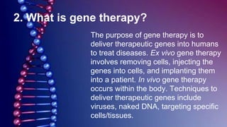 2. What is gene therapy?
The purpose of gene therapy is to
deliver therapeutic genes into humans
to treat diseases. Ex vivo gene therapy
involves removing cells, injecting the
genes into cells, and implanting them
into a patient. In vivo gene therapy
occurs within the body. Techniques to
deliver therapeutic genes include
viruses, naked DNA, targeting specific
cells/tissues.
 