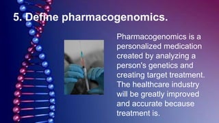 5. Define pharmacogenomics.
Pharmacogenomics is a
personalized medication
created by analyzing a
person's genetics and
creating target treatment.
The healthcare industry
will be greatly improved
and accurate because
treatment is.
 