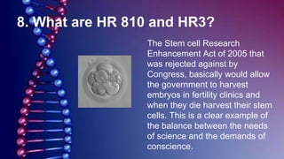8. What are HR 810 and HR3?
The Stem cell Research
Enhancement Act of 2005 that
was rejected against by
Congress, basically would allow
the government to harvest
embryos in fertility clinics and
when they die harvest their stem
cells. This is a clear example of
the balance between the needs
of science and the demands of
conscience.
 