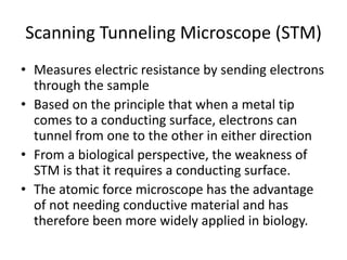 Scanning Tunneling Microscope (STM)
• Measures electric resistance by sending electrons
through the sample
• Based on the principle that when a metal tip
comes to a conducting surface, electrons can
tunnel from one to the other in either direction
• From a biological perspective, the weakness of
STM is that it requires a conducting surface.
• The atomic force microscope has the advantage
of not needing conductive material and has
therefore been more widely applied in biology.
 