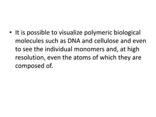 • It is possible to visualize polymeric biological
molecules such as DNA and cellulose and even
to see the individual monomers and, at high
resolution, even the atoms of which they are
composed of.
 