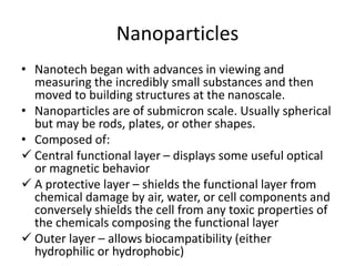 Nanoparticles
• Nanotech began with advances in viewing and
measuring the incredibly small substances and then
moved to building structures at the nanoscale.
• Nanoparticles are of submicron scale. Usually spherical
but may be rods, plates, or other shapes.
• Composed of:
 Central functional layer – displays some useful optical
or magnetic behavior
 A protective layer – shields the functional layer from
chemical damage by air, water, or cell components and
conversely shields the cell from any toxic properties of
the chemicals composing the functional layer
 Outer layer – allows biocampatibility (either
hydrophilic or hydrophobic)
 