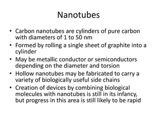 Nanotubes
• Carbon nanotubes are cylinders of pure carbon
with diameters of 1 to 50 nm
• Formed by rolling a single sheet of graphite into a
cylinder
• May be metallic conductor or semiconductors
depending on the diameter and torsion
• Hollow nanotubes may be fabricated to carry a
variety of biologically useful side chains
• Creation of devices by combining biological
molecules with nanotubes is still in its infancy,
but progress in this area is still likely to be rapid
 