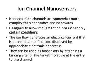 Ion Channel Nanosensors
• Nanoscale ion channels are somewhat more
complex than nanotubes and nanowires
• Designed to allow movement of ions under only
certain conditions
• The ion flow generates an electrical current that
is detected, amplified, and displayed by
appropriate electronic apparatus
• They can be used as biosensors by attaching a
binding site for the target molecule at the entry
to the channel
 