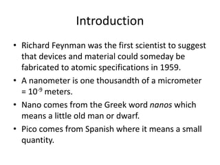Introduction
• Richard Feynman was the first scientist to suggest
that devices and material could someday be
fabricated to atomic specifications in 1959.
• A nanometer is one thousandth of a micrometer
= 10-9 meters.
• Nano comes from the Greek word nanos which
means a little old man or dwarf.
• Pico comes from Spanish where it means a small
quantity.
 