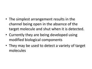 • The simplest arrangement results in the
channel being open in the absence of the
target molecule and shut when it is detected.
• Currently they are being developed using
modified biological components
• They may be used to detect a variety of target
molecules
 