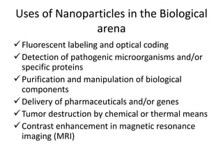 Uses of Nanoparticles in the Biological
arena
Fluorescent labeling and optical coding
Detection of pathogenic microorganisms and/or
specific proteins
Purification and manipulation of biological
components
Delivery of pharmaceuticals and/or genes
Tumor destruction by chemical or thermal means
Contrast enhancement in magnetic resonance
imaging (MRI)
 