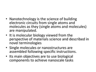 • Nanotechnology is the science of building
electronic circuits from single atoms and
molecules as they (single atoms and molecules)
are manipulated.
• It is molecular biology viewed from the
perspective of materials science and described in
novel terminologies
• Single molecules or nanostructures are
assembled following specific instructions.
• Its main objectives are to use biological
components to achieve nanoscale tasks
 
