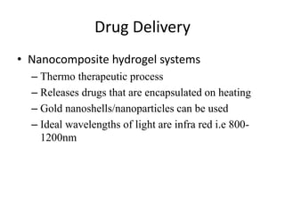 Drug Delivery
• Nanocomposite hydrogel systems
– Thermo therapeutic process
– Releases drugs that are encapsulated on heating
– Gold nanoshells/nanoparticles can be used
– Ideal wavelengths of light are infra red i.e 800-
1200nm
 