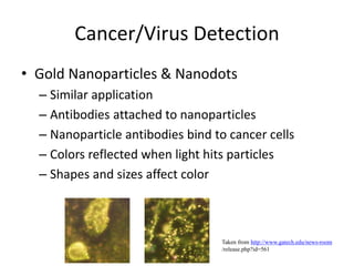 Cancer/Virus Detection
• Gold Nanoparticles & Nanodots
– Similar application
– Antibodies attached to nanoparticles
– Nanoparticle antibodies bind to cancer cells
– Colors reflected when light hits particles
– Shapes and sizes affect color
Taken from http://www.gatech.edu/news-room
/release.php?id=561
 