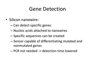 Gene Detection
• Silicon nanowire:
– Can detect specific genes
– Nucleic acids attached to nanowires
– Specific sequences can be created
– Sensor capable of differentiating mutated and
nonmutated genes
– PCR not needed -> detection time lowered
 