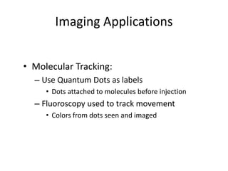 Imaging Applications
• Molecular Tracking:
– Use Quantum Dots as labels
• Dots attached to molecules before injection
– Fluoroscopy used to track movement
• Colors from dots seen and imaged
 