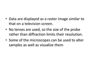 • Data are displayed as a raster image similar to
that on a television screen.
• No lenses are used, so the size of the probe
rather than diffraction limits their resolution.
• Some of the microscopes can be used to alter
samples as well as visualize them
 