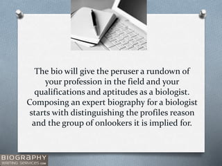 The bio will give the peruser a rundown of
your profession in the field and your
qualifications and aptitudes as a biologist.
Composing an expert biography for a biologist
starts with distinguishing the profiles reason
and the group of onlookers it is implied for.
 