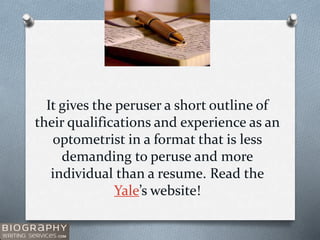 It gives the peruser a short outline of
their qualifications and experience as an
optometrist in a format that is less
demanding to peruse and more
individual than a resume. Read the
Yale’s website!
 