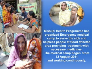 Rishilpi Health Programme has organized Emergency medical ,[object Object],camp to serve the sick and helpless people at flood affected ,[object Object],area providing  treatment with necessary medicines. ,[object Object],The medical camp began  from 12 August 2011 ,[object Object],and working continuously.,[object Object]